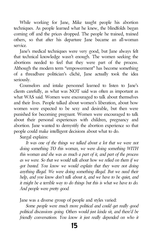 While working for Jane, Mike taught people his abortion techniques. As people learned what he knew, the blindfolds began coming off and the prices dropped. The people he trained, trained others, so that afier his departure Jane became an  allwoman service.  Jane’s medical techniques were very good, but Jane always felt that technical knowledge wasn’t enough. The women seeking the abortions needed to feel that they were part of the process. Although the modern term “empowerment” has become something of a threadbare politician’s cliché, Jane actually took the idea seriously  Counselors and intake personnel learned 1o listen to Jane’s clients carefully, as what was NOT said was ofien as important as what WAS said. Women were encouraged to talk about themselves and their lives. Peaple talked about womer’s liberation, about how women were expected to be sexy and desirable, but then were punished for becoming pregnant. Women were encouraged to talk about their personal experiences with children, pregnancy and abortion. Jane wanted to demystify the abortion experience so that people could make intelligent decisions about what to do.  Surgal explains  It was one of the things we talked about a lot that we were not doing something TO this woman, we were doing something WITH this woman and she was as much a part of i, and part of the process as we were. So that we would talk about how we relied on them if we got busted. You know we would explain that they were not doing anything illegal We were doing something illegal. But we need their help, and you know don’t talk about i, and we have to be quiet, and it might be a terrible way o do things but this is what we have to do.  And people were pretty good.  Jane was a diverse group of people and styls varied:  Some people were much more poliical and could get really good poliical discussions going. Others would just kinda sit, and there’d be friendly conversations. You know it just really depended on who it  15 